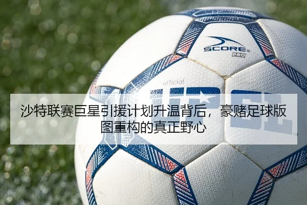 沙特联赛巨星引援计划升温背后，豪赌足球版图重构的真正野心